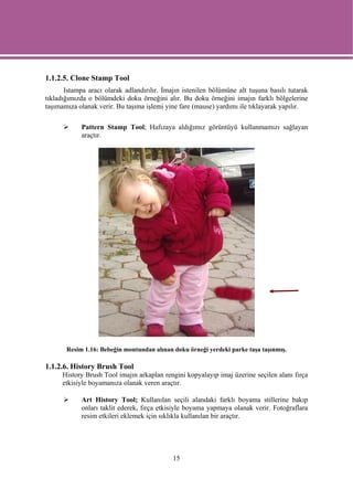 1.1.2.5. Clone Stamp Tool
       Istampa aracı olarak adlandırılır. İmajın istenilen bölümüne alt tuşuna basılı tutarak
tıkladığımızda o bölümdeki doku örneğini alır. Bu doku örneğini imajın farklı bölgelerine
taşımamıza olanak verir. Bu taşıma işlemi yine fare (mause) yardımı ile tıklayarak yapılır.

            Pattern Stamp Tool; Hafızaya aldığımız görüntüyü kullanmamızı sağlayan
            araçtır.




       Resim 1.16: Bebeğin montundan alınan doku örneği yerdeki parke taşa taşınmış.

1.1.2.6. History Brush Tool
      History Brush Tool imajın arkaplan rengini kopyalayıp imaj üzerine seçilen alanı fırça
      etkisiyle boyamanıza olanak veren araçtır.

            Art History Tool; Kullanılan seçili alandaki farklı boyama stillerine bakıp
            onları taklit ederek, fırça etkisiyle boyama yapmaya olanak verir. Fotoğraflara
            resim etkileri eklemek için sıklıkla kullanılan bir araçtır.




                                             15
 