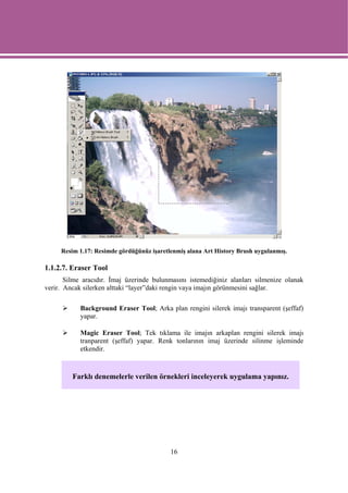 Resim 1.17: Resimde gördüğünüz işaretlenmiş alana Art History Brush uygulanmış.

1.1.2.7. Eraser Tool
       Silme aracıdır. İmaj üzerinde bulunmasını istemediğiniz alanları silmenize olanak
verir. Ancak silerken alttaki “layer”daki rengin vaya imajın görünmesini sağlar.

            Background Eraser Tool; Arka plan rengini silerek imajı transparent (şeffaf)
            yapar.

            Magic Eraser Tool; Tek tıklama ile imajın arkaplan rengini silerek imajı
            tranparent (şeffaf) yapar. Renk tonlarının imaj üzerinde silinme işleminde
            etkendir.



         Farklı denemelerle verilen örnekleri inceleyerek uygulama yapınız.




                                           16
 