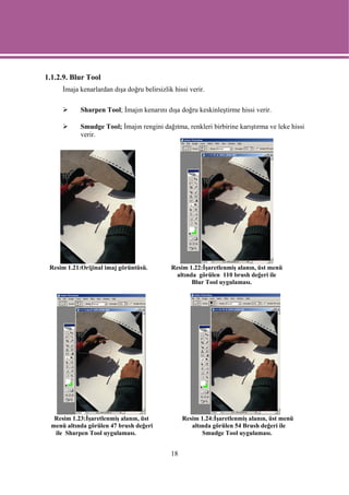 1.1.2.9. Blur Tool
      İmaja kenarlardan dışa doğru belirsizlik hissi verir.

            Sharpen Tool; İmajın kenarını dışa doğru keskinleştirme hissi verir.

            Smudge Tool; İmajın rengini dağıtma, renkleri birbirine karıştırma ve leke hissi
            verir.




 Resim 1.21:Orijinal imaj görüntüsü.          Resim 1.22:İşaretlenmiş alanın, üst menü
                                               altında görülen 110 brush değeri ile
                                                     Blur Tool uygulaması.




   Resim 1.23:İşaretlenmiş alanın, üst             Resim 1.24:İşaretlenmiş alanın, üst menü
  menü altında görülen 47 brush değeri                altında görülen 54 Brush değeri ile
   ile Sharpen Tool uygulaması.                           Smudge Tool uygulaması.


                                              18
 