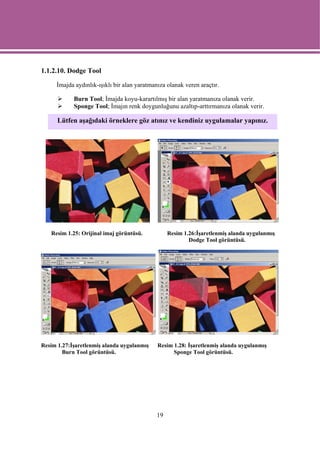 1.1.2.10. Dodge Tool

     İmajda aydınlık-ışıklı bir alan yaratmanıza olanak veren araçtır.

            Burn Tool; İmajda koyu-karartılmış bir alan yaratmanıza olanak verir.
            Sponge Tool; İmajın renk doygunluğunu azaltıp-arttırmanıza olanak verir.

      Lütfen aşağıdaki örneklere göz atınız ve kendiniz uygulamalar yapınız.




   Resim 1.25: Orijinal imaj görüntüsü.           Resim 1.26:İşaretlenmiş alanda uygulanmış
                                                          Dodge Tool görüntüsü.




Resim 1.27:İşaretlenmiş alanda uygulanmış    Resim 1.28: İşaretlenmiş alanda uygulanmış
        Burn Tool görüntüsü.                       Sponge Tool görüntüsü.




                                             19
 