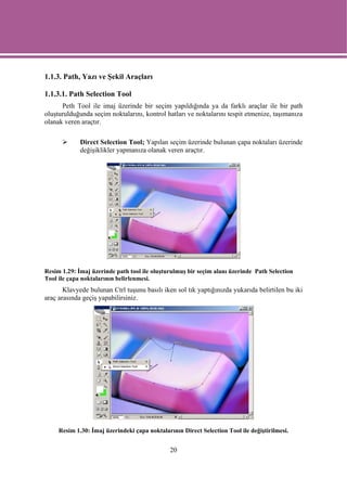 1.1.3. Path, Yazı ve Şekil Araçları

1.1.3.1. Path Selection Tool
      Peth Tool ile imaj üzerinde bir seçim yapıldığında ya da farklı araçlar ile bir path
oluşturulduğunda seçim noktalarını, kontrol hatları ve noktalarını tespit etmenize, taşımanıza
olanak veren araçtır.

             Direct Selection Tool; Yapılan seçim üzerinde bulunan çapa noktaları üzerinde
             değişiklikler yapmanıza olanak veren araçtır.




Resim 1.29: İmaj üzerinde path tool ile oluşturulmuş bir seçim alanı üzerinde Path Selection
Tool ile çapa noktalarının belirlenmesi.
       Klavyede bulunan Ctrl tuşunu basılı iken sol tık yaptığınızda yukarıda belirtilen bu iki
araç arasında geçiş yapabilirsiniz.




     Resim 1.30: İmaj üzerindeki çapa noktalarının Direct Selection Tool ile değiştirilmesi.


                                               20
 