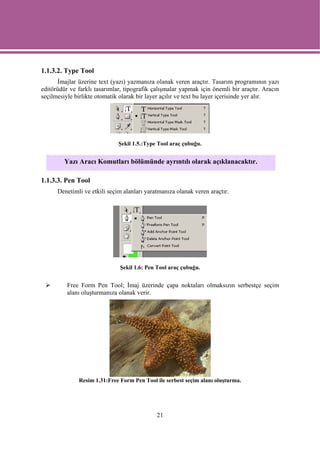 1.1.3.2. Type Tool
      İmajlar üzerine text (yazı) yazmanıza olanak veren araçtır. Tasarım programının yazı
editörüdür ve farklı tasarımlar, tipografik çalışmalar yapmak için önemli bir araçtır. Aracın
seçilmesiyle birlikte otomatik olarak bir layer açılır ve text bu layer içerisinde yer alır.




                              Şekil 1.5.:Type Tool araç çubuğu.


         Yazı Aracı Komutları bölümünde ayrıntılı olarak açıklanacaktır.

1.1.3.3. Pen Tool
      Denetimli ve etkili seçim alanları yaratmanıza olanak veren araçtır.




                              Şekil 1.6: Pen Tool araç çubuğu.


          Free Form Pen Tool; İmaj üzerinde çapa noktaları olmaksızın serbestçe seçim
          alanı oluşturmanıza olanak verir.




              Resim 1.31:Free Form Pen Tool ile serbest seçim alanı oluşturma.




                                             21
 