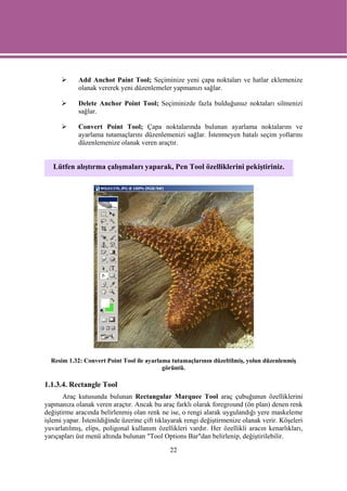 Add Anchot Paint Tool; Seçiminize yeni çapa noktaları ve hatlar eklemenize
            olanak vererek yeni düzenlemeler yapmanızı sağlar.

            Delete Anchor Point Tool; Seçiminizde fazla bulduğunuz noktaları silmenizi
            sağlar.

            Convert Point Tool; Çapa noktalarında bulunan ayarlama noktalarını ve
            ayarlama tutamaçlarını düzenlemenizi sağlar. İstenmeyen hatalı seçim yollarını
            düzenlemenize olanak veren araçtır.


   Lütfen alıştırma çalışmaları yaparak, Pen Tool özelliklerini pekiştiriniz.




  Resim 1.32: Convert Point Tool ile ayarlama tutamaçlarının düzeltilmiş, yolun düzenlenmiş
                                           görüntü.

1.1.3.4. Rectangle Tool
       Araç kutusunda bulunan Rectangular Marquee Tool araç çubuğunun özelliklerini
yapmanıza olanak veren araçtır. Ancak bu araç farklı olarak foreground (ön plan) denen renk
değiştirme aracında belirlenmiş olan renk ne ise, o rengi alarak uygulandığı yere maskeleme
işlemi yapar. İstenildiğinde üzerine çift tıklayarak rengi değiştirmenize olanak verir. Köşeleri
yuvarlatılmış, elips, poligonal kullanım özellikleri vardır. Her özellikli aracın kenarlıkları,
yarıçapları üst menü altında bulunan "Tool Options Bar"dan belirlenip, değiştirilebilir.

                                              22
 