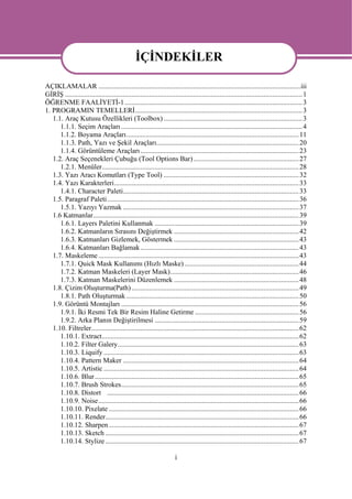 İÇİNDEKİLER

AÇIKLAMALAR ...................................................................................................................iii
GİRİŞ ....................................................................................................................................... 1
ÖĞRENME FAALİYETİ-1 ..................................................................................................... 3
1. PROGRAMIN TEMELLERİ............................................................................................... 3
   1.1. Araç Kutusu Özellikleri (Toolbox) ............................................................................... 3
      1.1.1. Seçim Araçları ....................................................................................................... 4
      1.1.2. Boyama Araçları.................................................................................................. 11
      1.1.3. Path, Yazı ve Şekil Araçları................................................................................. 20
      1.1.4. Görüntüleme Araçları .......................................................................................... 23
   1.2. Araç Seçenekleri Çubuğu (Tool Options Bar) ............................................................ 27
      1.2.1. Menüler................................................................................................................ 28
   1.3. Yazı Aracı Komutları (Type Tool) ............................................................................. 32
   1.4. Yazı Karakterleri......................................................................................................... 33
      1.4.1. Character Paleti.................................................................................................... 33
   1.5. Paragraf Paleti ............................................................................................................. 36
      1.5.1. Yazıyı Yazmak .................................................................................................... 37
   1.6 Katmanlar..................................................................................................................... 39
      1.6.1. Layers Paletini Kullanmak .................................................................................. 39
      1.6.2. Katmanların Sırasını Değiştirmek ....................................................................... 42
      1.6.3. Katmanları Gizlemek, Göstermek ....................................................................... 43
      1.6.4. Katmanları Bağlamak .......................................................................................... 43
   1.7. Maskeleme .................................................................................................................. 43
      1.7.1. Quick Mask Kullanımı (Hızlı Maske) ................................................................. 44
      1.7.2. Katman Maskeleri (Layer Mask)......................................................................... 46
      1.7.3. Katman Maskelerini Düzenlemek ....................................................................... 48
   1.8. Çizim Oluşturma(Path) ............................................................................................... 49
      1.8.1. Path Oluşturmak .................................................................................................. 50
   1.9. Görüntü Montajları ..................................................................................................... 56
      1.9.1. İki Resmi Tek Bir Resim Haline Getirme ........................................................... 56
      1.9.2. Arka Planın Değiştirilmesi .................................................................................. 59
   1.10. Filtreler...................................................................................................................... 62
      1.10.1. Extract................................................................................................................ 62
      1.10.2. Filter Galery....................................................................................................... 63
      1.10.3. Liquify ............................................................................................................... 63
      1.10.4. Pattern Maker .................................................................................................... 64
      1.10.5. Artistic ............................................................................................................... 64
      1.10.6. Blur .................................................................................................................... 65
      1.10.7. Brush Strokes..................................................................................................... 65
      1.10.8. Distort ............................................................................................................. 66
      1.10.9. Noise.................................................................................................................. 66
      1.10.10. Pixelate ............................................................................................................ 66
      1.10.11. Render.............................................................................................................. 66
      1.10.12. Sharpen ............................................................................................................ 67
      1.10.13. Sketch .............................................................................................................. 67
      1.10.14. Stylize .............................................................................................................. 67

                                                                       i
 