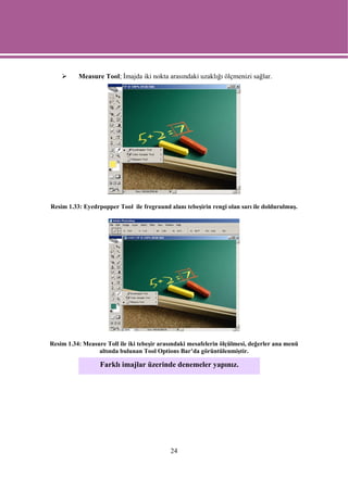 Measure Tool; İmajda iki nokta arasındaki uzaklığı ölçmenizi sağlar.




Resim 1.33: Eyedrpopper Tool ile fregraund alanı tebeşirin rengi olan sarı ile doldurulmuş.




Resim 1.34: Measure Toll ile iki tebeşir arasındaki mesafelerin ölçülmesi, değerler ana menü
                 altında bulunan Tool Options Bar’da görüntülenmiştir.

                  Farklı imajlar üzerinde denemeler yapınız.




                                            24
 