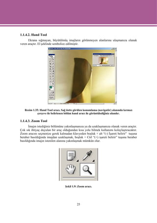 1.1.4.2. Hand Tool
      Ekrana sığmayan, büyütülmüş imajların görünmeyen alanlarına ulaşmanıza olanak
veren araçtır. El şeklinde sembolize edilmiştir.




   Resim 1.35: Hand Tool aracı. Sağ üstte görülen konumlama (navigatör) alanında kırmızı
             çerçeve ile belirlenen bölüm hand aracı ile görüntülediğiniz alandır.

1.1.4.3. Zoom Tool
       İmajın istediğiniz bölümüne yakınlaşmanıza ya da uzaklaşmanıza olanak veren araçtır.
Çok sık ihtiyaç duyulan bir araç olduğundan kısa yolu bilmek kullanımı kolaylaştıracaktır.
Zoom aracını seçmenize gerek kalmadan klavyeden boşluk + alt “(-) İşareti belirir” tuşuna
beraber basıldığında imajdan uzaklaşmak, boşluk + Ctrl “(+) işareti belirir” tuşuna beraber
basıldığında imajın istenilen alanına yakınlaşmak mümkün olur.




                                   Şekil 1.9: Zoom aracı.




                                            25
 