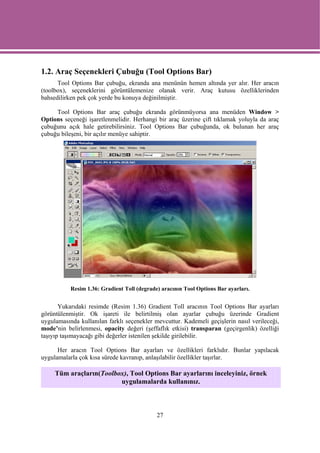 1.2. Araç Seçenekleri Çubuğu (Tool Options Bar)
      Tool Options Bar çubuğu, ekranda ana menünün hemen altında yer alır. Her aracın
(toolbox), seçeneklerini görüntülemenize olanak verir. Araç kutusu özelliklerinden
bahsedilirken pek çok yerde bu konuya değinilmiştir.

     Tool Options Bar araç çubuğu ekranda görünmüyorsa ana menüden Window >
Options seçeneği işaretlenmelidir. Herhangi bir araç üzerine çift tıklamak yoluyla da araç
çubuğunu açık hale getirebilirsiniz. Tool Options Bar çubuğunda, ok bulunan her araç
çubuğu bileşeni, bir açılır menüye sahiptir.




           Resim 1.36: Gradient Toll (degrade) aracının Tool Options Bar ayarları.


       Yukarıdaki resimde (Resim 1.36) Gradient Toll aracının Tool Options Bar ayarları
görüntülenmiştir. Ok işareti ile belirtilmiş olan ayarlar çubuğu üzerinde Gradient
uygulamasında kullanılan farklı seçenekler mevcuttur. Kademeli geçişlerin nasıl verileceği,
mode’nin belirlenmesi, opacity değeri (şeffaflık etkisi) transparan (geçirgenlik) özelliği
taşıyıp taşımayacağı gibi değerler istenilen şekilde girilebilir.

      Her aracın Tool Options Bar ayarları ve özellikleri farklıdır. Bunlar yapılacak
uygulamalarla çok kısa sürede kavranıp, anlaşılabilir özellikler taşırlar.

     Tüm araçların(Toolbox), Tool Options Bar ayarlarını inceleyiniz, örnek
                         uygulamalarda kullanınız.



                                             27
 