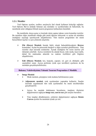1.2.1. Menüler
     Tool Options ayarları, toolbox araçlarıyla faal olarak kullanım kolaylığı sağlarlar.
Tool Options Bar’ın üstünde bulunan ana menüden ve içeriklerinden de bahsetmek, bu
menülerde neler olduğunu bilmek tasarım programını kullanırken önemlidir.

       Bu menülerde, dosya açma ve üzerinde işlem yapma imkanı veren komutları içerirler.
Bu menülere diğer menülerde olduğu gibi menü öğesine tıklayarak ve açılan alt menüden
istediğiniz seçeneği işaretleyerek ulaşabilirsiniz. Tüm tasarım programları üst menü
benzerlikleri taşırlar ve aynı yöntemle ulaşılırlar.

            File (Dosya) Menüsü; burada farklı olarak bahsedebileceğimiz Browse
            komutudur. Açılan bu pencerede fotoğraf ve diğer resimleri görebilirsiniz. Tüm
            resimler slayt tarzında sıralanırlar. Açmak istediğiniz bir resim üzerine çift
            tıklamak yeterlidir. Ayrıca resimlerin bu alanda boyut, renk modu, kayıt tarihi,
            dijital bir makinedan aktarıldı ise makine özellikleri gibi bilgilere
            ulaşabilirsiniz.

            Edit (Düzen) Menüsü; kes, kopyala, yapıştır, sil, geri al, dönüştür, gibi
            seçenekleri sunar. Ayrıca preferans (renk ayar tercihleri) ayarlarını da bu
            menüden gerçekleştirebilirsiniz.

       Bakınız; Vektörel(çizim) Tabanlı Tasarım Programları I Modülü.

            Image Menüsü
            •    Mode menüsü, çalıştığınız renk modunu belirlemenize yarar.

                 Adjusments menüsü, renk ayarlamaları yapmakta kullanılır. İmajlar
                 üzerinde uygulanacak tüm renk ayarlamaları bu menü tercihlerinden
                 gerçekleştirilir.

            •      Ayrıca bu menüde dokümanın boyutlarını, imajların ölçelerini
                   değiştirmenizi sağlayan image sıze, canvas sıze gibi araçları barındırır.

            •      Yine imajları döndürmenizi, yönlerini değiştirmenizi sağlayan Rotate
                   Canvas ayarları bu menünün içinde yer alır.




                                            28
 