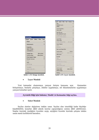 Şekil. 1.14: Image menüsü.             Şekil 1.15: Layer menüsü.

            •     Layer Menüsü

       Yeni katmanlar oluşturmaya yarayan iletişim kutusunu açar.             Katmanları
birleştirmeye, bunlarla çalışmaya, efektler uygulamaya, stil düzenlemelerini uygulamaya
yarayan komutları içerir.

            Ayrıntılı bilgi için bakınız; Modül 1.6 Katmanlar bilgi sayfası.

            •     Select Menüsü

      Seçilen alanları değiştirme imkânı sunar. Seçilen alan istenildiği kadar büyütüp-
küçültülebilir, kenarları dâhil ederek üzerine yapıştırdığınız zemine dâhil edebilirsiniz.
İmajlar üzerinde istediğiniz kısımları seçip, seçtiğiniz kısımlar üzerinde çalışma imkânı
sunan menü özelliklerini barındırır.




                                           29
 