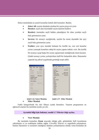 Select menüsünde en yararlı komutlar üstteki dört komuttur. Bunlar;
            •      Select All; resmin tümünün etrafına bir seçim çerçevesi çizer.
            •      Deselect; seçili alan üzerindeki seçim işlemini kaldırır.
            •      Reselect; istemeden seçili halden çıkardığınız bir alanı yeniden seçili
                   hale getirmenize yarar.
            •      Inverse; bir nesneyi seçtiğinizde, seçilen bu nesne dışındaki her şeyi
                   seçili hale getirmenize yarar.
            •      Feather; yine aynı menüde bulunan bu özellik ise, size sert kenarlar
                   yerine yumuşak kenarlara sahip bir seçim yapma imkânı verir. Bu özellik
                   bir nesneyi seçip başka bir resme yapıştırmak istediğinizde önem kazanır.
                   Çünkü nesneyi yerine yerleştirirken hafif bir bulanıklık ekler. Denemeler
                   yaparak kaç piksel uygulamak gerektiği tespit edilir.




                 Şekil 1.16: Select Menüsü.         Şekil 1.17: Filter Menüsü
            •      Filter Menüsü
      Farklı kategorilerde biz dizi filtreyi içinde barındırır. Tasarım programının en
eğlenceli araçları bu menünün içinde yer alır.

             Ayrıntılı bilgi için bakınız; modül 1.7 Filtreler bilgi sayfası.

            •      View Menüsü
      Bu menünün komutları Zoom aracında olduğu gibi, görüntünün belli kısımlarına
yakınlaşma ve ya uzaklaşma imkânı sağlar. Cetveller, kılavuz ve ızgaralarla çalışmanıza,
bunları ölçmenize ve nesneleri istediğiniz alanlara yerleştimenize olanak veren komutları da
                                              30
 