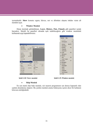 içermektedir. Show komutu ızgara, klavuz, not ve dilimlere ulaşma imkânı veren alt
menüleri açar.
            •     Window Menüsü
      Ekran üzerinde görüntülenen, Layer, History, Pats, Chanels gibi panelleri içinde
barındırır. Sürekli bu panelleri ekranda açık tutabileceğiniz gibi window menüsünü
kullanarak açıp kapatabilirsiniz.




        Şekil 1.18: Viewv menüsü                      Şekil 1.19: Window menüsü

            •     Help Menüsü
      En son menü olan help menüsü, sizi tasarım programının son derece kapsamlı olan
yardım ekranlarına ulaştırır. Bu yardım menüsü arama fonksiyonu içeren eksiz bir kullanım
kılavuzu niteliğindedir




                                           31
 