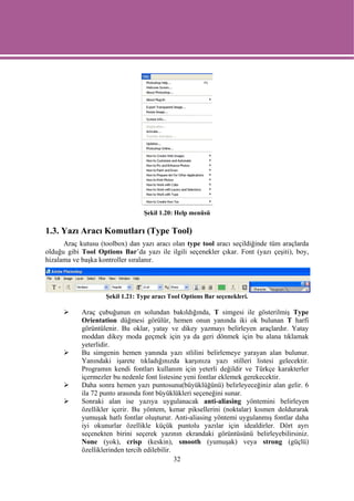 Şekil 1.20: Help menüsü

1.3. Yazı Aracı Komutları (Type Tool)
      Araç kutusu (toolbox) dan yazı aracı olan type tool aracı seçildiğinde tüm araçlarda
olduğu gibi Tool Options Bar’da yazı ile ilgili seçenekler çıkar. Font (yazı çeşiti), boy,
hizalama ve başka kontroller sıralanır.




                    Şekil 1.21: Type aracı Tool Options Bar seçenekleri.

            Araç çubuğunun en solundan bakıldığında, T simgesi ile gösterilmiş Type
            Orientation düğmesi görülür, hemen onun yanında iki ok bulunan T harfi
            görüntülenir. Bu oklar, yatay ve dikey yazmayı belirleyen araçlardır. Yatay
            moddan dikey moda geçmek için ya da geri dönmek için bu alana tıklamak
            yeterlidir.
            Bu simgenin hemen yanında yazı stlilini belirlemeye yarayan alan bulunur.
            Yanındaki işarete tıkladığınızda karşınıza yazı stilleri listesi gelecektir.
            Programın kendi fontları kullanım için yeterli değildir ve Türkçe karakterler
            içermezler bu nedenle font listesine yeni fontlar eklemek gerekecektir.
            Daha sonra hemen yazı puntosunu(büyüklüğünü) belirleyeceğiniz alan gelir. 6
            ila 72 punto arasında font büyüklükleri seçeneğini sunar.
            Sonraki alan ise yazıya uygulanacak anti-aliasing yöntemini belirleyen
            özellikler içerir. Bu yöntem, kenar piksellerini (noktalar) kısmen doldurarak
            yumuşak hatlı fontlar oluşturur. Anti-aliasing yöntemi uygulanmış fontlar daha
            iyi okunurlar özellikle küçük puntolu yazılar için idealdirler. Dört ayrı
            seçenekten birini seçerek yazının ekrandaki görüntüsünü belirleyebilirsiniz.
            None (yok), crisp (keskin), smooth (yumuşak) veya strong (güçlü)
            özelliklerinden tercih edilebilir.
                                               32
 