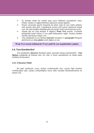 Üç ikondan oluşan bir sonraki grup yazıyı bloklama seçeneklerini sunar.
            Soldan, ortadan ve sağdan bloklama yapmanıza olanak sağlarlar.
            Hemen sonrasında geçerli foregrand (ön plan) rengi ile aynı renkte görünen
            renk seçenek alanı gelir. Uygulanacak yazının renk ayarını yapmanıza olanak
            verir. Bu renk örneğine tıkladığınızda color picker (renk seçici) penceresi açılır.
            Altında eğri bir çizgi bulunan T düğmesi Warp Text aracıdır. Yaylardan
            balıkgözüne kadar uzanan 15 ayrı pathi kullanmanızı sağlar. Yazılara standart
            biçimler eklemenize olanak verir.
            Araç çubuğunda en son bulunan character (karakter) ve paragraph (Paragraf)
            paletlerinin yer aldığı plattes isimli düğme yer alır.

    Warp Text aracını kullanarak 15 ayrı path ile yazı uygulamaları yapınız.

1.4. Yazı Karakterleri
       Yazı karakterleri character (karakter) paleti sayesinde kolayca denetlenebilir. Tool
Options çubuğunda da bulunan font, stil, renk ve boyut seçeneklerine ek olarak başka
özellikleri de barındırır.


1.4.1. Character Paleti

      Bu palet yardımıyla, yazıyı sayfaya yerleştirmeden önce yazıyla ilgili kararları
verebileceğiniz gibi, sayfaya yerleştirdiğiniz yazıyı daha sonradan biçimlendirmenize de
olanak verir.




                                             33
 