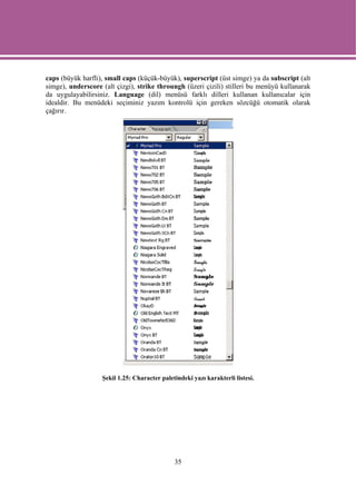 caps (büyük harfli), small caps (küçük-büyük), superscript (üst simge) ya da subscript (alt
simge), underscore (alt çizgi), strike throungh (üzeri çizili) stilleri bu menüyü kullanarak
da uygulayabilirsiniz. Language (dil) menüsü farklı dilleri kullanan kullanıcalar için
idealdir. Bu menüdeki seçiminiz yazım kontrolü için gereken sözcüğü otomatik olarak
çağırır.




                   Şekil 1.25: Character paletindeki yazı karakterli listesi.




                                              35
 