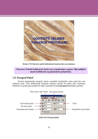 Resim 1.37:Character paleti kullanılarak imaj üzerine yazı çalışması.


    Character Paletini kullanarak farklı yazı uygulamaları yapınız. Öğrendiğiniz
                   menü özelliklerini uygulamalarla pekiştiriniz.

1.5. Paragraf Paleti
      Tasarım programında paragraf, satırın sonundaki karakterden sonra gelen her satır
anlamına gelir. Yani dilbilgisinde kulanılan anlamın dışında bir anlam taşır. Hizalama,
bloklama ve girinti gibi paragraf ile ilgili seçeneklerin tümü paragraf paletinden ayarlanır.

                         Sola, ortaya, sağa hizala Son satırın konumu




          Sol kenarda girinti                                                 Yasla
           İlk satıra girinti
     Paragraftan önce boşluk                                                 Paragraftan sonra boşluk



                                    Şekil 1.26.:Paragraf paleti




                                                36
 