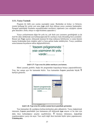 1.5.1. Yazıyı Yazmak
      Program iki türlü yazı yazma seçeneğini sunar. Bunlardan en kolayı ve birincisi,
resmin herhangi bir yerine yazı aracı type seçili iken tıklayıp yazıyı yazmaya başlamaktır.
Paragraf paletindeki hizalama seçeneklerinden tercihinizi yaparsanız yazı seçtiğiniz işleme
göre akacaktır. (Sola, ortaya ve sağa hizalama yapacaktır.)

      Yazıyı yerleştirmenin diğer bir yolu ise, çok fazla yazı yazmanız gerektiğinde ya da
özel bir alanı doldurmak için kullanacağınızda bir sınırlayıcı kutu (bounding box) çizmektir.
Bunun için Type seçiniz, tıklayarak kutunun bir köşe noktasını belirleyiniz ve sonra farenin
tuşunu bırakmadan kutu isteğiniz şekil ve boya gelene kadar sürükleyiniz. Yazıyı yazdıktan
sonra kutunun boyutlarını tekrar değiştirebilirsiniz.




                    Şekil 1.27: Type aracı ile çizilen sınırlayıcı yazı kutusu.
       Metni yazarak girebilir, başka bir programdan kopyalayıp buraya yapıştırabilirsiniz.
Yazı, her zaman ayrı bir katmanda belirir. Yazı katmanları Layers panelinde büyük T
harfiyle gösterilir.




             Şekil 1.28. Type aracı ile yazılan yazının layers panelinde görüntüsü.
       Yazı katmanları ilk yazdığınız kelime-kelimelere göre adlandırılır. Yazıyı değiştirmek
isterseniz, Layers panelindeki yazı katmanına çift tıklayarak type aracını ve bu satır için
daha önce kullandığınız araçları seçebilirsiniz. T ikonuna tıklamanız, değişikliği
uygulayacağınız yazıyı da seçer. Yazı seçili değil iken üzerinde hiçbir işlem yapamazsınız.
Unutmayınız.
                                                37
 