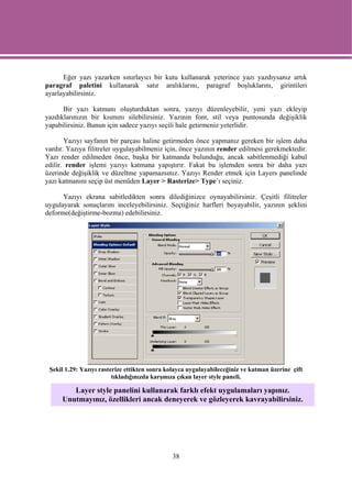 Eğer yazı yazarken sınırlayıcı bir kutu kullanarak yeterince yazı yazdıysanız artık
paragraf paletini kullanarak satır aralıklarını, paragraf boşluklarını, girintileri
ayarlayabilirsiniz.

      Bir yazı katmanı oluşturduktan sonra, yazıyı düzenleyebilir, yeni yazı ekleyip
yazdıklarınızın bir kısmını silebilirsiniz. Yazının font, stil veya puntosunda değişiklik
yapabilirsiniz. Bunun için sadece yazıyı seçili hale getirmeniz yeterlidir.

       Yazıyı sayfanın bir parçası haline getirmeden önce yapmanız gereken bir işlem daha
vardır. Yazıya filitreler uygulayabilmeniz için, önce yazının render edilmesi gerekmektedir.
Yazı render edilmeden önce, başka bir katmanda bulunduğu, ancak sabitlenmediği kabul
edilir. render işlemi yazıyı katmana yapıştırır. Fakat bu işlemden sonra bir daha yazı
üzerinde değişiklik ve düzeltme yapamazsınız. Yazıyı Render etmek için Layers panelinde
yazı katmanını seçip üst menüden Layer > Rasterize> Type’ı seçiniz.

      Yazıyı ekrana sabitledikten sonra dilediğinizce oynayabilirsiniz. Çeşitli filitreler
uygulayarak sonuçlarını inceleyebilirsiniz. Seçtiğiniz harfleri boyayabilir, yazının şeklini
deforme(değiştirme-bozma) edebilirsiniz.




 Şekil 1.29: Yazıyı rasterize ettikten sonra kolayca uygulayabileceğiniz ve katman üzerine çift
                         tıkladığınızda karşınıza çıkan layer style paneli.

         Layer style panelini kullanarak farklı efekt uygulamaları yapınız.
      Unutmayınız, özellikleri ancak deneyerek ve gözleyerek kavrayabilirsiniz.




                                              38
 
