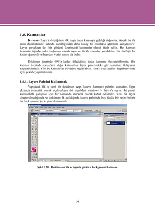 1.6. Katmanlar
      Katman (Layer) sözcüğünün ilk başta biraz karmaşık geldiği doğrudur. Ancak bu ilk
anda düşünülendir, aslında sanıldığından daha kolay bir mantıkla işlerinizi kolaylaştırır.
Layer gerçekten de bir görüntü üzerindeki katmanlar olarak ifade edilir. Her katman
üzerinde diğerlerinden bağımsız olarak ayar ve farklı işlemler yapılabilir. Bu özelliği bu
kadar eğlenceli ve heyecan verici yapan da budur.

      Doküman üzerinde 999’a kadar dilediğiniz kadar katman oluşturabilirsiniz. Bir
katman üzerinde çalışırken diğer katmanları layer panelindeki göz işaretine tıklayarak
kapatabilirsiniz. Yine bu katmanları birbirine bağlayabilir, farklı ayarlamaları hepsi üzerinde
aynı şekilde yapabilirsiniz.


1.6.1. Layers Paletini Kullanmak
      Yapılacak ilk iş yeni bir doküman açıp, layers (katman) paletini açmaktır. Eğer
ekranda otomatik olarak açılmadıysa üst menüden windows > layers’ı seçin. Bu panel
katmanlarla çalışmak için bir kumanda merkezi olarak kabul edilebilir. Yeni bir layer
oluşturulmadığında ve doküman ilk açıldığında layers paletinde boş küçük bir resim belirir
bu backrground (arka plan) katmanıdır.




              Şekil 1.30.: Dokümanın ilk açılışında görülen background katmanı.




                                              39
 