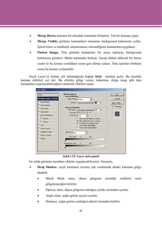Merge Down, katmanı bir altındaki katmanla birleştirir. Tek bir katman yapar.
           Merge Visible, görünen katmanların tamamını background katmanına yollar.
           İşlemi biten ve kalabalık oluşturmasını istemediğimiz katmanlara uygulanır.
           Flatten Image, Tüm görünür katmanları bir araya toplayıp, background
           katmanına gönderir. Bütün katmanlar birleşir. Ancak dikkat edilecek bir husus
           vardır ki bu komut verildikten sonra geri dönüş yoktur. Tüm işlemler bittikten
           sonra bu komut verilmelidir.

     Seçili Layer’ın üstüne çift tıklandığında Layer Style menüsü açılır. Bu menüde
katman efektleri yer alır. Bu efektler gölge verme, kabartma, dolgu rengi gibi tüm
katmanlara uygulayabileceğiniz otomotik efektleri sunar.




                              Şekil 1.32: Layer style paneli
     En solda görünün menüden efektler uygulayabilirsiniz. Sırasıyla;
           Drop Shadow, seçili katmanın üzerine ışık vurdurarak alttaki katmana gölge
           düşürür.
           •     Blend    Mode     alanı,    düşen   gölgenin   altındaki   renklerle   nasıl
                 gölgeleneceğini belirler.
           •     Optacty alanı, düşen gölgenin matlığını yüzde cinsinden ayarlar.
           •     Angle alanı, ışığın gelme açısını ayarlar.
           •     Distance, ışığın gelme uzaklığını piksel cinsinden belirler.

                                             41
 
