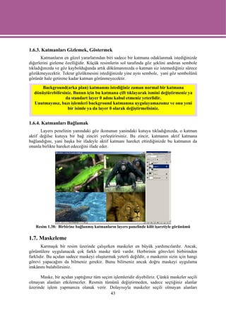 1.6.3. Katmanları Gizlemek, Göstermek
       Katmanların en güzel yararlarından biri sadece bir katmana odaklanmak istediğinizde
diğerlerini gizleme özelliğidir. Küçük resimlerin sol tarafında göz şeklini andıran sembole
tıkladığınızda ve göz kaybolduğunda artık dökümanınızda o katman siz istemediğiniz sürece
gözükmeyecektir. Tekrar gözükmesini istediğinizde yine aynı sembole, yani göz sembolünü
görünür hale getirene kadar katman görünmeyecektir.

      Background(arka plan) katmanını istediğiniz zaman normal bir katmana
  dönüştürebilirsiniz. Bunun için bu katmana çift tıklayarak ismini değiştirmeniz ya
                  da standart layer 0 adını kabul etmeniz yeterlidir.
  Unutmayınız, bazı işlemleri background katmanına uygulayamazsınız ve onu yeni
                   bir isimle ya da layer 0 olarak değiştirmelisiniz.


1.6.4. Katmanları Bağlamak
      Layers penelinin yanındaki göz ikonunun yanindaki kutuya tıkladığınızda, o katman
aktif değilse kutuya bir bağ zinciri yerleştirirsiniz. Bu zincir, katmanın aktif katmana
bağlandığını, yani başka bir ifadeyle aktif katmanı hareket ettirdiğinizde bu katmanın da
onunla birlikte hareket edeceğini ifade eder.




   Resim 1.38: Birbirine bağlanmış katmanların layers panelinde kilit işaretiyle görünümü

1.7. Maskeleme
       Karmaşık bir resim üzerinde çalışırken maskeler en büyük yardımcılardır. Ancak,
görüntülere uygulanacak çok farklı maske türü vardır. Herbirinin görevleri birbirinden
farklıdır. Bu açıdan sadece maskeyi oluşturmak yeterli değildir, o maskenin sizin için hangi
görevi yapacağını da bilmeniz gerekir. Bunu bilirseniz ancak doğru maskeyi uygulama
imkânını bulabilirsiniz.

      Maske, bir açıdan yaptığınız tüm seçim işlemleridir diyebiliriz. Çünkü maskeler seçili
olmayan alanları etkilemezler. Resmin tümünü değiştirmeden, sadece seçtiğiniz alanlar
üzerinde işlem yapmanıza olanak verir. Dolayısıyla maskeler seçili olmayan alanları
                                            43
 