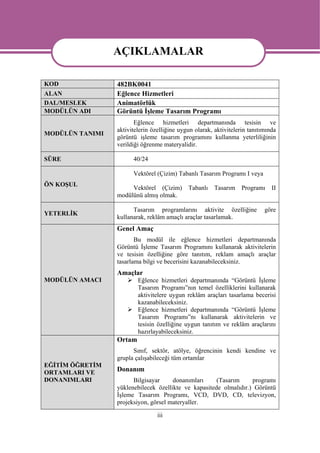 AÇIKLAMALAR
                 AÇIKLAMALAR
KOD              482BK0041
ALAN             Eğlence Hizmetleri
DAL/MESLEK       Animatörlük
MODÜLÜN ADI      Görüntü İşleme Tasarım Programı
                        Eğlence hizmetleri departmanında tesisin ve
                 aktivitelerin özelliğine uygun olarak, aktivitelerin tanıtımında
MODÜLÜN TANIMI
                 görüntü işleme tasarım programını kullanma yeterliliğinin
                 verildiği öğrenme materyalidir.

SÜRE                   40/24

                       Vektörel (Çizim) Tabanlı Tasarım Programı I veya
ÖN KOŞUL
                      Vektörel (Çizim)       Tabanlı    Tasarım    Programı    II
                 modülünü almış olmak.

                       Tasarım programlarını aktivite özelliğine            göre
YETERLİK
                 kullanarak, reklâm amaçlı araçlar tasarlamak.
                 Genel Amaç
                        Bu modül ile eğlence hizmetleri departmanında
                 Görüntü İşleme Tasarım Programını kullanarak aktivitelerin
                 ve tesisin özelliğine göre tanıtım, reklam amaçlı araçlar
                 tasarlama bilgi ve becerisini kazanabileceksiniz.
                 Amaçlar
MODÜLÜN AMACI            Eğlence hizmetleri departmanında “Görüntü İşleme
                         Tasarım Programı”nın temel özelliklerini kullanarak
                         aktivitelere uygun reklâm araçları tasarlama becerisi
                         kazanabileceksiniz.
                         Eğlence hizmetleri departmanında “Görüntü İşleme
                         Tasarım Programı”nı kullanarak aktivitelerin ve
                         tesisin özelliğine uygun tanıtım ve reklâm araçlarını
                         hazırlayabileceksiniz.
                 Ortam
                       Sınıf, sektör, atölye, öğrencinin kendi kendine ve
                 grupla çalışabileceği tüm ortamlar
EĞİTİM ÖĞRETİM
ORTAMLARI VE     Donanım
DONANIMLARI            Bilgisayar     donanımları     (Tasarım     programı
                 yüklenebilecek özellikte ve kapasitede olmalıdır.) Görüntü
                 İşleme Tasarım Programı, VCD, DVD, CD, televizyon,
                 projeksiyon, görsel materyaller.

                                 iii
 