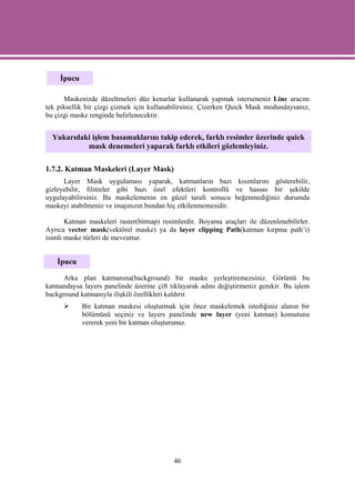 İpucu

      Maskenizde düzeltmeleri düz kenarlar kullanarak yapmak isterseneniz Line aracını
tek piksellik bir çizgi çizmek için kullanabilirsiniz. Çizerken Quick Mask modundaysanız,
bu çizgi maske renginde belirlenecektir.


  Yukarıdaki işlem basamaklarını takip ederek, farklı resimler üzerinde quick
           mask denemeleri yaparak farklı etkileri gözlemleyiniz.

1.7.2. Katman Maskeleri (Layer Mask)
      Layer Mask uygulaması yaparak, katmanların bazı kısımlarını gösterebilir,
gizleyebilir, filitreler gibi bazı özel efektleri kontrollü ve hassas bir şekilde
uygulayabilirsiniz. Bu maskelemenin en güzel tarafı sonucu beğenmediğiniz durumda
maskeyi atabilmeniz ve imajınızın bundan hiç etkilenmemesidir.

       Katman maskeleri raster(bitmap) resimlerdir. Boyama araçları ile düzenlenebilirler.
Ayrıca vector mask(vektörel maske) ya da layer clipping Path(katman kırpma path’i)
isimli maske türleri de mevcuttur.


    İpucu

      Arka plan katmanına(background) bir maske yerleştiremezsiniz. Görüntü bu
katmandaysa layers panelinde üzerine çift tıklayarak adını değiştirmeniz gerekir. Bu işlem
background katmanıyla ilişkili özellikleri kaldırır.
            Bir katman maskesi oluşturmak için önce maskelemek istediğiniz alanın bir
            bölümünü seçiniz ve layers panelinde new layer (yeni katman) komutunu
            vererek yeni bir katman oluşturunuz.




                                           46
 