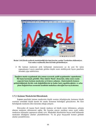 Resim 1.44:Zürafa seçilerek maskelendiği için imaj üzerine yazılan Yazılardan etkilenmiyor.
                   Yazı sadece seçilmemiş alan üzerinde görüntüleniyor.

       Bir katman maskesini artık kullanmak istemezseniz ya da yeni bir işlem
       yapacaksanız Layers panelinde görülen küçük resmi sürükleyerek layers panelinin
       altındaki çöpe atabilirsiniz.

  İmajlara maske uygulamak için zaman ayırarak çeşitli uygulamalar yapmalısınız.
    İlk başta karmaşık gelebilir. Önce Quick Mask’ı deneyiniz, daha sonra seçim
     yaparak bunu katman maskesine çevirmeye çalışınız. Alıştırmalarla konuyu
 pekiştirdiğinizde ileride renk değişikliklerini ne kadar hızlı yapabileceğinizi, ve arka
     planı değiştirirken nesnenin kendisini muhafaza edeceğini kavrayacaksınız.




1.7.3. Katman Maskelerini Düzenlemek
       Layers panelinde katman maskesinin küçük resmine tıkladığınızda, katmanın küçük
resminin solundaki küçük karede bir maske ikonunun belirdiğini göreceksiniz. Bu ikon
belirdiğinde maskenin etkin durumda olduğu anlaşılır.

       Klavyeden alt tuşuna basılı tutarak maskeye ait küçük resme tıklamanızı, çalışma
alanına maskenin eklenmesini sağlar. Bir boyama aracını seçtikten sonra siyah renkle
maskenize eklemeler yapmanıza olanak verir. Maskedeki düzeltmeleri beyaz renk kullanarak
maskeden dilediğiniz alanları çıkartabilirsiniz. Ya da griye boyayarak kısmen görünür
alanlar yaratabilirsiniz.



                                             48
 