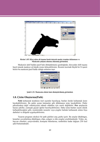 Resim 1.45: Klavyeden alt tuşuna basılı tutarak maske resmine tıklanması ve
                       Maskenin çalışma alanına eklenmiş görüntüsü.
        Maskenizi aktif halden pasif hale dönüştürmeniz gerektiğinde, klavyeden shift tuşuna
basılı tutarak maskeye ait küçük resme tıklayabilirsiniz. Resmin üzerinde büyük bir X işareti
belirir bu maskenin pasif halde olduğu anlamını taşır.




                 Şekil 1.33: Maskenin etkisiz hale dönüştürülmüş görüntüsü.

1.8. Çizim Oluşturma(Path)
       Path kullanarak kendinize özel seçimler hazırlayıp, bunları ileride kullanmak üzere
kaydedebilirsiniz. Bu patler aynan katmanlar gibi dökümanın içine kaydedilirler. Patler
piksel(nokta) değil vektör(çizim) tabanlı oldukları için sınırlı değildirler. Pen araçlarıyla
hassas şekiller, yumuşak geçişli eğriler hazırlayabilirsiniz. Daha sonra bunları seçim olarak
kullanabileceğiniz gibi, resminizdeki nesneler veya çizgiler halinde kullanarak onlara fırça
darbeleri ve dolgular uygulayabilirsiniz.

       Tasarım programı eksiksiz bir path şekilleri araç grubu içerir. Bu araçlar dikdörtgen,
kenarları yuvarlatılmış dikdörtgen, elips, çokgen ve düz çizgiler çizebilmektedir. Yıldız, ok,
hayvan siluetleri, çerçevelerden, konuşma balonlarına, sembollere kadar değişen 250 özel
şekil bulunmaktadır.


                                             49
 
