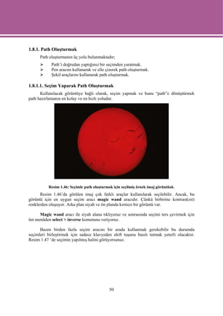 1.8.1. Path Oluşturmak
      Path oluşturmanın üç yolu bulunmaktadır;
            Path’i doğrudan yaptığınız bir seçimden yaratmak.
            Pen aracını kullanarak ve elle çizerek path oluşturmak.
            Şekil araçlarını kullanarak path oluşturmak.

1.8.1.1. Seçim Yaparak Path Oluşturmak
      Kullanılacak görüntüye bağlı olarak, seçim yapmak ve bunu “path”e dönüştürmek
path hazırlamanın en kolay ve en hızlı yoludur.




          Resim 1.46: Seçimle path oluşturmak için seçilmiş örnek imaj görüntüsü.
      Resim 1.46’da görülen imaj çok farklı araçlar kullanılarak seçilebilir. Ancak, bu
görüntü için en uygun seçim aracı magic wand aracıdır. Çünkü birbirine kontrast(zıt)
renklerden oluşuyor. Arka plan siyah ve ön planda kırmızı bir görüntü var.

      Magic wand aracı ile siyah alana tıklıyoruz ve sonrasında seçimi ters çevirmek için
üst menüden select > inverse komutunu veriyoruz.

      Bazen birden fazla seçim aracını bir arada kullanmak gerekebilir bu durumda
seçimleri birleştirmek için sadece klavyeden shift tuşunu basılı tutmak yeterli olacaktır.
Resim 1.47 ‘de seçimin yapılmış halini görüyorsunuz.




                                            50
 