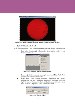 Resim 1.47: Magic wand aracı ile seçim yapılmış ve Inverse edilmiş görüntü.

      Seçimi “Path”e Dönüştürmek
Seçim yapılmış durumda, “path”e dönüştürmek için aşağıdaki adımlar uygulanmalıdır.
      •     Path paleti ekranda açık bulunmalıdır. Açık değilse window > pats
            komutu verilmelidir.




                Şekil 1.34: Path paleti ve açılır menü görüntüsü.

      •     Paletin sağ üst tarafında yer alan açılır menüden Make Work Path’ı
            (çalışma path’i oluştur) seçilmelidir.
      •     Make Work Path iletişim kutusunda ayarlanacak tek seçenek
            tolerance’dir. Bu path’i yaratırken seçiminizin konturları izlemesiyle
            ilgili bir ayardır. Bu değer ne kadar küçük tutulursa, seçiminiz o kadar
            kesin olacaktır. Tek piksellik sonuç her zaman idealdir.




                           Şekil 1.35:Tolarence değeri

                                       51
 