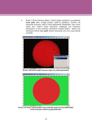 •       Resim 1.48’de tolerance değeri 1 piksel olarak ayarlanmış ve programın
            work path adını verdiği çalışma “path”ini görülüyor. Üzerine çift
            tıklayarak isterseniz “path”in adını değiştirmek mümkündür. İsim verme
            işlemi aynı “path”e tekrar ihtiyacınız olduğunda onu bulmanızı
            kolaylaştırır ve bazı kullanım sıkıntılarını ortadan kaldırır. Bunun için
            tıklamayla beliren save path iletişim kutusunda yeni ismi yazıp demek
            yeterlidir.




        Resim 1.48:Path’in doğru tolerance değeri ile çizilmiş görüntüsü.




Resim 1.49: Path’i oluşturduktan sonra seçili hale getirerek içini doldurabilir,
                farklı arka plan renkleri uygulayabilirsiniz.




                                       52
 