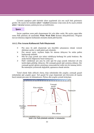 Çizimini yaptığınız path üzerinde işlem uygulamak için onu seçili hale getirmeniz
gerekir. Bu seçimi üst menüden select > reselect komutunu verip sonra da bu seçim yönünü
select > inverse komutu yardımıyla ters çevirebilirsiniz.

    İpucu

      Seçim yaptıktan sonra path oluşturmanın bir yolu daha vardır. Bir seçim yapıp daha
sonra Path paletinin alt tarafındaki Wake Work Path ikonuna tıklayabilirsiniz. Program
mevcut tolerance değerini kullanarak otomatik olarak path hazırlar.


1.8.1.2. Pen Aracını Kullanarak Path Oluşturmak

            Pen aracı ile path oluşturmak için öncelikle çalışmanıza olanak verecek
            doküman sayfası ve path paleti açık olmalıdır.
            Pen aracını seçin, sayfanın başka bir alanına tıklayınız bu nokta pathın
            başlayacağı noktadır.
            Düz bir çizgi çizmek için imleci sürükleyip herhangi bir yerde bırakınız. Bu
            arada farenin düğmesine basılı tutmayınız.
            Path’i sürdürmek için ama bu sefer eğri bir çizgi çizerek imlecinizi alt orta
            tarafa doğru götürüp, tıklayınız. Bir yumuşak geçişli eğri yaratmış oldunuz. Her
            yumuşak geçişli eğrinin yaratılması sonucunda her nokta için iki tutamaç belirir.
            Bu tutamaçlar çiziminizde değişiklik yapmanıza olanak tanırlar.

        Temel olarak ifade edilecek olursa, köşe noktalardan düz çizgiler, yumuşak geçişli
noktalardan eğri çizgiler geçer. Sert geçişli bir çizgi oluşturmak için klavyenin alt tuşuna
basılı tutarak pen aracı ile tıklamalısınız. Öylece düz çizgiler çizmek kolaylaşır.


                                                   Yumuşak
                                                    geçişli
                            Köşe noktalar
                                                   noktalar
                                                                           Tutamaçlar




         Başlangıç
          noktası


                                                      Bitiş noktası

                      Şekil 1.36: Path çiziminde noktalar ve tutamaçlar.

                                             53
 