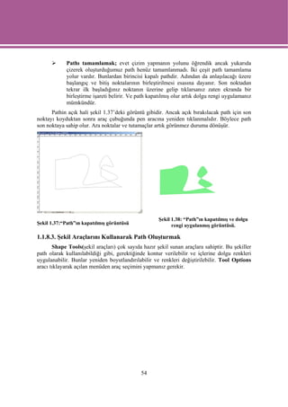 Pathı tamamlamak; evet çizim yapmanın yolunu öğrendik ancak yukarıda
            çizerek oluşturduğumuz path henüz tamamlanmadı. İki çeşit path tamamlama
            yolur vardır. Bunlardan birincisi kapalı pathdir. Adından da anlaşılacağı üzere
            başlangıç ve bitiş noktalarının birleştirilmesi esasına dayanır. Son noktadan
            tekrar ilk başladığınız noktanın üzerine gelip tıklarsanız zaten ekranda bir
            birleştirme işareti belirir. Ve path kapatılmış olur artık dolgu rengi uygulamanız
            mümkündür.
      Pathin açık hali şekil 1.37’deki görüntü gibidir. Ancak açık bırakılacak path için son
noktayı koyduktan sonra araç çubuğunda pen aracına yeniden tıklanmalıdır. Böylece path
son noktaya sahip olur. Ara noktalar ve tutamaçlar artık görünmez duruma dönüşür.




                                                     Şekil 1.38: “Path”ın kapatılmış ve dolgu
Şekil 1.37:“Path”ın kapatılmış görüntüsü                   rengi uygulanmış görüntüsü.

1.1.8.3. Şekil Araçlarını Kullanarak Path Oluşturmak
       Shape Tools(şekil araçları) çok sayıda hazır şekil sunan araçlara sahiptir. Bu şekiller
path olarak kullanılabildiği gibi, gerektiğinde kontur verilebilir ve içlerine dolgu renkleri
uygulanabilir. Bunlar yeniden boyutlandırılabilir ve renkleri değiştirilebilir. Tool Options
aracı tıklayarak açılan menüden araç seçimini yapmanız gerekir.




                                             54
 