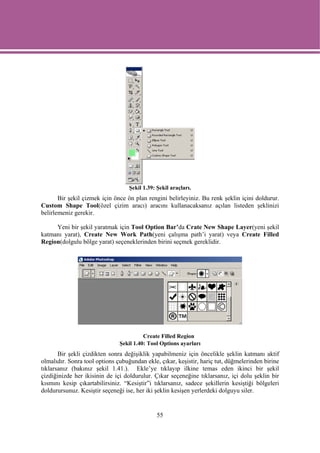 Şekil 1.39: Şekil araçları.
       Bir şekil çizmek için önce ön plan rengini belirleyiniz. Bu renk şeklin içini doldurur.
Custom Shape Tool(özel çizim aracı) aracını kullanacaksanız açılan listeden şeklinizi
belirlemeniz gerekir.

     Yeni bir şekil yaratmak için Tool Option Bar’da Crate New Shape Layer(yeni şekil
katmanı yarat), Create New Work Path(yeni çalışma path’i yarat) veya Create Filled
Region(dolgulu bölge yarat) seçeneklerinden birini seçmek gereklidir.




                                         Create Filled Region
                               Şekil 1.40: Tool Options ayarları
       Bir şekli çizdikten sonra değişiklik yapabilmeniz için öncelikle şeklin katmanı aktif
olmalıdır. Sonra tool options çubuğundan ekle, çıkar, keşistir, hariç tut, düğmelerinden birine
tıklarsanız (bakınız şekil 1.41.). Ekle’ye tıklayıp ilkine temas eden ikinci bir şekil
çizdiğinizde her ikisinin de içi doldurulur. Çıkar seçeneğine tıklarsanız, içi dolu şeklin bir
kısmını kesip çıkartabilirsiniz. “Kesiştir”i tıklarsanız, sadece şekillerin kesiştiği bölgeleri
doldurursunuz. Kesiştir seçeneği ise, her iki şeklin kesişen yerlerdeki dolguyu siler.


                                               55
 