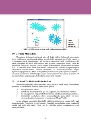 1                                     2



                                                                                      1-Ekle
                                                                                      2-Çıkar
                                   3                                                  3-Kesiştir
                                                                   4                  4-Hariç tut
                Şekil 1.41: Ekle, çıkar, keşistir, hariç tut komutlarının etkileri.

1.9. Görüntü Montajları
      Montajlama kelimesini açıklamak için çok farklı ifadeler kullanmak mümkündür.
Ancak bu ifadelerin hepsinin ortak noktası, resimlerin bir araya getirilmesi(kolaj yapma) ve
yaygın deyim olarak montajlamadır. Adı ne olursa olsun amaç, farklı resimlerden tek bir
resim yaratmaktır. Bu işlem için resimlere yani görüntü kaynaklarına ihtiyaç vardır. Bu
görüntüleri; fotoğrafları tarayarak, dijital fotoğraf makinalarından bilgisayarınıza aktararak,
hazır CD’lerde satın alarak temin edebilirsiniz. Eğer ofset baskı yöntemiyle çoğaltılmayacak
çalışmalarda kullanacaksanız, internet ortamından 72 resolution(çözünürlük değeri)
değerinde sağlayabilirsiniz. Ofset baskı yapılmayacaksa diyerek şart koymamızın nedeni 72
resolution resimlerin bu baskı tekniğine uygun olmayışındandır. Bu işlemde resimlerin 300
resolution olması gerekmektedir. Yoksa baskı sonucu kötü olacaktır.


1.9.1. İki Resmi Tek Bir Resim Haline Getirme
      Montajlamada gerçekçi etkiler yaratmak, gerçekliği taklit etmek zordur. Montajlanmış
görüntüler hazırlarken bazı noktalara dikkat etmek gerekir.
             Arka planın sade olması.
             Daha kolay düzenleyebilmek için farklı öğelerin, farklı katmanlara atanması.
             Bir araya getirilen parçaların birbirine kıyasla aynı büyüklükte(ölçekte) olması.
             Görüntünün montajlama işlemi tamamlandığında, daha küçük bir dosya
             oluşturabilmek için katmanların birleştirilmesi. (Merge Visible)
      Ayrıca gölgeler, yansımalar, diğer farklı efektlerin etkilerinin de sonucu etkileyeceği
unutulmamalıdır. Perspektifte ayrı bir konudur. Perspektif yanlış oluduğu zaman bu yanlışlık
genelde fark edilir düzeydedir. Fakat yine de yanlışlığın neden kaynaklandığını tespit
edemeyebilirsiniz.




                                                56
 