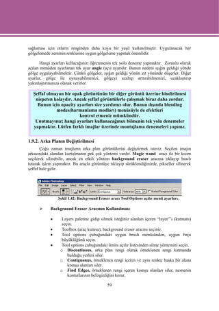sağlaması için otların renginden daha koyu bir yeşil kullanılmıştır. Uygulanacak her
gölgelemede zeminin renklerine uygun gölgeleme yapmak önemlidir.

       Hangi ayarları kullacağınızı öğrenmenin tek yolu deneme yapmaktır. Zorunlu olarak
açılan menüden ayarlanan tek ayar angle (açı) ayarıdır. Bunun nedeni ışığın geldiği yönde
gölge uygulayabilmektir. Çünkü gölgeler, ışığın geldiği yönün zıt yönünde düşerler. Diğer
ayarlar, gölge ile oynayabilmenizi, gölgeyi azaltıp arttırabilmenizi, uzaklaştırıp
yakınlaştırmanıza olanak verirler.

  Şeffaf olmayan bir opak görüntünün bir diğer görüntü üzerine bindirilmesi
   nispeten kolaydır. Ancak şeffaf görüntülerle çalışmak biraz daha zordur.
    Bunun için opacity ayarları size yardımcı olur. Bunun dışında blending
             modes(harmanlama modları) menüsüyle de efektleri
                        kontrol etmeniz mümkündür.
   Unutmayınız; hangi ayarları kullanacağınızı bilmenin tek yolu denemeler
  yapmaktır. Lütfen farklı imajlar üzerinde montajlama denemeleri yapınız.


1.9.2. Arka Planın Değiştirilmesi
       Çoğu zaman imajların arka plan görüntülerini değiştirmek isteriz. Seçilen imajın
arkasındaki alandan kurtulmanın pek çok yöntemi vardır. Magic wand aracı ile bir kısım
seçilerek silinebilir, ancak en etkili yöntem background eraser aracına tıklayıp basılı
tutarak işlem yapmaktır. Bu araçla görüntüye tıklayıp sürüklendiğinizde, pikseller silinerek
şeffaf hale gelir.




                Şekil 1.42: Background Eraser aracı Tool Options açılır menü ayarları.

            Backgraund Eraser Aracının Kullanılması

            •      Layers paletine gidip silmek isteğiniz alanları içeren “layer”’ı (katmanı)
                   seçin.
            •      Toolbox (araç kutusu), background eraser aracını seçiniz.
            •      Tool options çubuğundaki uygun brush menüsünden, uygun fırça
                   büyüklüğünü seçin.
            •      Tool options çubuğundaki limits açılır listesinden silme yöntemini seçin.
                  o Discontinous, arka plan rengi olarak örneklenen rengi katmanda
                      bulduğu yerleri siler.
                  o Contiguonus, örneklenen rengi içeren ve aynı renkte başka bir alana
                      komşu alanları siler.
                  o Find Edges, örneklenen rengi içeren komşu alanları siler, nesnenin
                      konturlarının belirginliğini korur.

                                             59
 