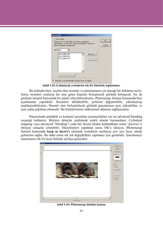 Şekil 1.43.:Çalışılacak resimlerin tek bir klasörde toplanması.
       Bu noktada önce, seçilen tüm resimler ve panoramanın yer alacağı bir doküman açılır.
Sonra resimleri sıralayıp üst üste gelen köşeleri birleştirerek görüntü birleşecek. Siz de
görünen iletişim kutusunda bu işlemi izleyebileceksiniz. Photomerge iletişim kutusunda bazı
ayarlamalar yapılabilir. Resimleri döndürebilir, yerlerini değiştirebilir, yakınlaştırıp
uzaklaştırabilirsiniz. Önemli olan birleştirilecek görüntü parçalarının aynı yükseklikte ve
aynı ışıkta çekilmiş olmasıdır. Bu birleştirmenin mükemmel olmasını sağlayacaktır.

       Panoromada parlaklık ve kontrast açısından uyumsuzluklar var ise advanced blending
seçeneği kullanılır. Böylece detaylar azaltılarak renkli alanlar harmanlanır. Cylindrial
mapping veya advanced “blending”i yada her ikisini birden kullandıktan sonra “prewiev”a
tıklayıp sonuçlar izlenebilir. Düzeltmeleri yaptıktan sonra OK’e tıklayın. Photomerge
iletişim kutusunda keep as layers’ı tıklamak resimlerin sayfanıza ayrı ayrı layer olarak
gelmesini sağlar. Bu daha sonra tek tek değişiklikler yapmanız için gereklidir. İşaretlemeyi
unutursanız tek bir layer halinde sayfaya gelecektir.




                           Şekil 1.44: Photomerge iletişim kutusu.

                                              61
 
