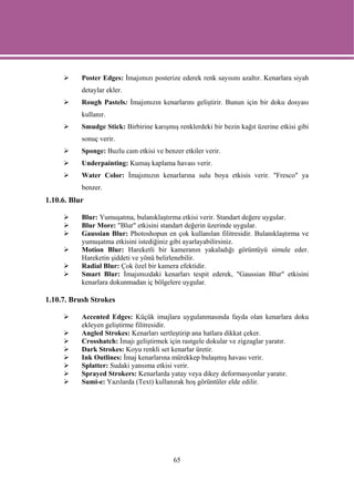 Poster Edges: İmajımızı posterize ederek renk sayısını azaltır. Kenarlara siyah
           detaylar ekler.
           Rough Pastels: İmajımızın kenarlarını geliştirir. Bunun için bir doku dosyası
           kullanır.
           Smudge Stick: Birbirine karışmış renklerdeki bir bezin kağıt üzerine etkisi gibi
           sonuç verir.
           Sponge: Buzlu cam etkisi ve benzer etkiler verir.
           Underpainting: Kumaş kaplama havası verir.
           Water Color: İmajımızın kenarlarına sulu boya etkisis verir. "Fresco" ya
           benzer.
1.10.6. Blur

           Blur: Yumuşatma, bulanıklaştırma etkisi verir. Standart değere uygular.
           Blur More: "Blur" etkisini standart değerin üzerinde uygular.
           Gaussian Blur: Photoshopun en çok kullanılan filitresidir. Bulanıklaştırma ve
           yumuşatma etkisini istediğiniz gibi ayarlayabilirsiniz.
           Motion Blur: Hareketli bir kameranın yakaladığı görüntüyü simule eder.
           Hareketin şiddeti ve yönü belirlenebilir.
           Radial Blur: Çok özel bir kamera efektidir.
           Smart Blur: İmajımızdaki kenarları tespit ederek, "Gaussian Blur" etkisini
           kenarlara dokunmadan iç bölgelere uygular.

1.10.7. Brush Strokes

           Accented Edges: Küçük imajlara uygulanmasında fayda olan kenarlara doku
           ekleyen geliştirme filitresidir.
           Angled Strokes: Kenarları sertleştirip ana hatlara dikkat çeker.
           Crosshatch: İmajı geliştirmek için rastgele dokular ve zigzaglar yaratır.
           Dark Strokes: Koyu renkli set kenarlar üretir.
           Ink Outlines: İmaj kenarlarına mürekkep bulaşmış havası verir.
           Splatter: Sudaki yansıma etkisi verir.
           Sprayed Strokers: Kenarlarda yatay veya dikey deformasyonlar yaratır.
           Sumi-e: Yazılarda (Text) kullanırak hoş görüntüler elde edilir.




                                           65
 