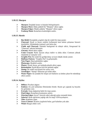 1.10.12. Sharpen

           Sharpen: İmajdaki kenar ve köşeleri belirginleştirir.
           Sharpen More: Daha şiddetli bir "Sharpen" etkisi sağlar.
           Sharpen Edges: Düşük şiddette "Sharpen" etkisi yapar.
           Unsharp Mask: Kenarların keskinliğini azaltır.

1.10.13. Sketch

           Bas Relief: Kompleks çizgileri alıp iki renkli bir imaj yaratır.
           Charcoal: Siyah ve beyaz renkleri kullanarak kara kalem çalışması benzeri
           üretilebilir. Görüntünün contrast'ı çok fazla olur.
           Chalk and Charcoal: Paletteki backgrond ile tebeşir etkisi, foreground ile
           "Charcoal" etkisini birleştirir.
           Chrome: Metal etkisi sağlar.
           Conte Crayon: Renk sayısını altıya indirir ve doku ekler. Contrastı yüksek
           imajlarda iyi sonuçlar verir.
           Graphic Pen: İki renkli bir grafiği detay seviyesi düşük olarak yaratır.
           Halftone Pattern: “Graphic Pen" in gelişmişidir.
           Note Paper: Basit görüntüler sağlar.
           Photocopy: Renkleri azaltır.
           Plaster: Siyah, beyaz, gri tonlarda plastik etkisi yapar.
           Reticulation: Siyah-Beyaz kirli bir görüntü sağlar.
           Stamp: İki renkli sert kenarlı bir sonuç verir.
           TornEdges: “Stamp" filitresine gri tonlar ekler.
           Water Paper: Su içindeki bir imajın sert hatlarını su üstüne çıkan bir mürekkep
           etkisi yaratır.

1.10.14. Stylize

           Diffuse: Pixelleri dağıtır.
           Emboss: En çok kullanılan filitrelerden biridir. Resmi gri yaparak üç boyutlu
           bir görünüm verir.
           Extrude: İmajı değiştirip farklı bir imaj yaratır.
           Find Edges: Kenarların kontrastını arttırır.
           Glowing Edges: Invert" (tersyüz eder) edeceği uçları otomatik bulur.
           Solarize: Renk eğrilerine yaptığı etki ile imajı %50 koyulaştırır.
           Tiles: Kaplama yapar.
           Trace Contour: Kontur çizgilerini bulur, geri kalanları yok eder.
           Wind: Rüzgar efekti verir.




                                          67
 