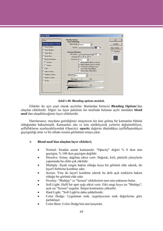 Şekil 1.48: Blending options menüsü.
       Efektler iki ayrı çeşit olarak ayrılırlar. Bunlardan birincisi Blending Options’dan
ulaşılan efektlerdir. Diğeri ise layer paletinin üst tarafında bulunan açılır menüden blend
mod’dan ulaşabileceğimiz layer efektleridir.

       Hatırlarsanız, meydana getirdiğimiz imajımızın üst üste gelmiş bir katmanlar bütünü
olduğundan bahsetmiştik. Katmanları alta ve üste sürükleyerek yerlerini değiştirebiliyor,
şeffaflıklarını ayarlayabiliyorduk (Opacity). opacity değerini düşürdükçe (şeffaflaştırdıkça)
geçirgenliği artar ve bir alttaki resmin görüntüsü ortaya çıkar.

            Blend mod’dan ulaşılan layer efektleri;

            •      Normal: Sıradan asetat katmanıdır. "Opacity" değeri % 0 iken tam
                   geçirgen, % 100 iken geçirgen değildir.
            •      Dissolve: Erime, dağılma etkisi verir. Dağınık, kirli, pürüzlü yüzeylerin
                   yapımında bu efekt çok etkilidir.
            •      Multiply: Siyah rengin hakim olduğu koyu bir görüntü elde ederek, iki
                   layer'i birbirine kombine eder.
            •      Screen: Yine iki layer'i kombine ederek bu defa açık renklerin hakim
                   olduğu bir görüntü elde eder.
            •      Overlay: "Multipy" ve "Screen" efektlerinin tam orta noktasını bulur.
            •      Soft Light: Hafif bir spot ışığı etkisi verir. Etki rengi koyu ise "Multipy",
                   açık ise "Screen" uygular. İmajın kontrastını yükseltir.
            •      Hard Light: "Soft Light'ın daha şiddetlisidir.
            •      Color Dodge: Uygulanan renk, uygulayıcının renk değerlerine göre
                   parlaklaşır.
            •      Color Burn: Color Dodge'nin tam karşıtıdır.

                                              69
 