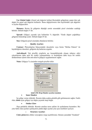 Use Global Light: (Genel ışık değerini kullan) Resimdeki gölgeleme yapan tüm ışık
değeri ile genel ışık değerini kullanılır. Bunu değiştirirseniz tüm layerlerdeki ışık değerleri
ve açıları değişecektir.

       Distance: Resim ile gölgenin düştüğü zemin arasındaki pixel cinsinden uzaklığı
belirler. Default değeri 5' dir.

      Spread: Gölgeyi yaymak için kullanılan % değeridir. Yüzde değeri çoğaldıkçe
gölgenin bulanıklığı azalır. Default değeri 0' dır.

      Size: Gölgenin pixel cinsinden ebatalarını belirler.
                  o      Quality Ayarları
      Contour: Photoshop'un bünyesindeki desenlerle veya bizim "Define Pattern" ile
kaydettiğimiz desenleri, gölgenin dış hatlarına uygular.

       Anti-aliased: Tek pixellik çizgilerin açı kazandıklarında oluşan rahatsız edici
çıkıntılarının daha açık bir renkle yumuşatılması ve boşlukların daha koyu bir renkle
doldurulması işlemi olan anti-alias'ın gölgeye uygulanmasını sağlar.

      Noise: Gölgeye % cinsinden rastgele pixeller ekler.




                          Şekil 1.50: Drop Shadow ayarları menüsü.
             •     Inner Shadow
       İçe gölge verme efektidir. Resmin daha uzakta gömülü gibi görünmesini sağlar. Farklı
olan, choke ayarı gölgeyi içe doğru yayarak imajı boğar.
             •     Outher Glow
       Dışa parlaklık efektidir. Resmin etrafına neon ışıkları ile aydınlanma kazandırır. Biz
yine farklı olan ayarları açıklayalım çünkü diğer ayarlar yine aynı özelikleri içeriyor.
                  o      Structure Ayarları
      Color pickerden efekte vereceğiniz rengi seçebilirsiniz. Hemen yanındaki "Gradient"

                                              71
 