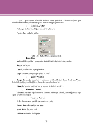 ( Eğim ) penceresini açarsanız, buradan hazır şablonları kullanabileceğiniz gibi
isterseniz kendinizde şablon hazırlayarak bu efekte uygulayabilirsiniz.
                  o      Elements Ayarları
      Technique Softer, Parlaklığa yumuşak bir etki verir.

      Precies, Tam parlaklık sağlar.




                            Şekil 1.51: Outher Glow ayarlar menüsü.
            •      Inner Glow
      İçe Parlaklık efektidir. Neon ışıkları türündeki efekti cismin içine uygular.

      Source, parlaklığı,

      Center, ortadan dışa doğru parlaklık,

      Edge; kenardan ortaya doğru parlaklık verir.
                  o      Quality Ayarları
      Range: Parlaklığın menzilini % cinsinden belirler. Default değeri % 50 dir. Yüzde
değeri küçüldükçe içe, büyüdükçe dışa doğru mesafesini ayarlar.

      Jitter: Parlaklığın imaj üzerindeki stresini % cinsinden belirler.
            •      Bevel and Emboss
       Kabartma efektidir. Aydınlatma ve karartma ile imajın kabarık, zemine gömülü veya
şişkin görünmesini sağlar.
                  o      Structure Ayarları
      Style: Burada açılır menüde beş tane efekt vardır.

      Outher Bevel: Dışa eğim-şev verir.

      Inner Bevel: İçe eğim verir.

      Emboss: Kabartma etkisi yapar.



                                              72
 