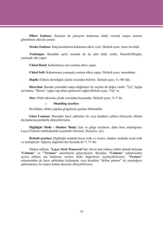 Pillow Emboss: Zeminin alt yüzeyine kabartma efekti vererek imajın zemine
gömülmesi etkisini yaratır.

      Stroke Emboss: İmaj kenarlarına kabartma etkisi verir. Default ayarı, inner beveldir.

     Technique: Buradaki açılır menüde de üç adet efekt vardır. Smooth:Düzgün,
yumuşak etki yapar.

      Chisel Hard: Kabartmaya sert yontma etkisi yapar.

      Chisel Soft: Kabartmaya yumuşak yontma etkisi yapar. Default ayarı, smoothdur.

      Depth: Efektin derinliğini yüzde cinsinden belirler. Default ayarı, % 100 'dür.

       Direction: Burada yanındaki radyo düğmeleri ile seçilen iki değer vardır. "Up", Işığın
sol üstten, "Down", ışığın sağ alttan gelmesini sağlar.Default ayarı, "Up" tır.

      Size: Efekt etkisinin yüzde cinsinden boyutudur. Default ayarı, % 5' dir.
                  o      Shanding ayarları
      Bu bölüm, efekte yapılan gölgeleme ayarları bölümüdür.

       Gloss Contour: Buradaki hazır şablonlar ile veya kendiniz şablon ekleyerek efektin
dış hatlarına parlaklık ekleyebilirsiniz.

      Highlight Mode - Shadow Mode: Işık ve gölge tarzlarını, daha önce anlattığımız
Layer Efektleri bölümündeki ayarlardır (Normal, Dissolve, vd.).

     Default ayarları, Highlight modeda beyaz renk ve screen, shadow modeda siyah renk
ve multiplydir. Opacity değerleri her ikisinde de % 75 'dir.

      Dikkat edilirse, "Layer Style Penceresi"nde, bevel and emboss efekti altında bulunan
"Contour" ve ""Texture" sekmelerini göreceksiniz. Buradan, "Contour" sekmesinden
ayrıca efektin dış hatlarına verilen efekt değerlerini ayarlayabilirsiniz. "Texture"
sekmesinden de hazır şablonları kullanarak veya kendiniz "define pattern" ile yarattığınız
şablonlarınız ile imajın üstüne desenler ekleyebilirsiniz.




                                             73
 