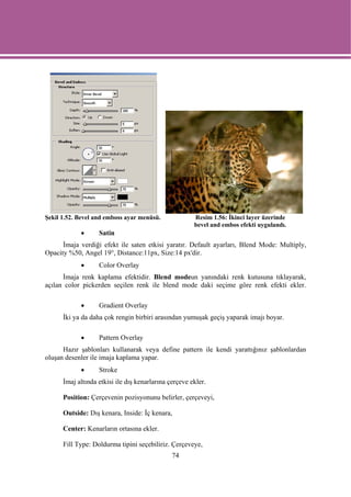 Şekil 1.52. Bevel and emboss ayar menüsü.              Resim 1.56: İkinci layer üzerinde
                                                       bevel and embos efekti uygulandı.
            •      Satin
      İmaja verdiği efekt ile saten etkisi yaratır. Default ayarları, Blend Mode: Multiply,
Opacity %50, Angel 19°, Distance:11px, Size:14 px'dir.
            •      Color Overlay
      İmaja renk kaplama efektidir. Blend modeun yanındaki renk kutusuna tıklayarak,
açılan color pickerden seçilen renk ile blend mode daki seçime göre renk efekti ekler.

            •      Gradient Overlay
      İki ya da daha çok rengin birbiri arasından yumuşak geçiş yaparak imajı boyar.

            •      Pattern Overlay
      Hazır şablonları kullanarak veya define pattern ile kendi yarattığınız şablonlardan
oluşan desenler ile imaja kaplama yapar.
            •      Stroke
      İmaj altında etkisi ile dış kenarlarına çerçeve ekler.

      Position: Çerçevenin pozisyonunu belirler, çerçeveyi,

      Outside: Dış kenara, Inside: İç kenara,

      Center: Kenarların ortasına ekler.

      Fill Type: Doldurma tipini seçebiliriz. Çerçeveye,
                                               74
 