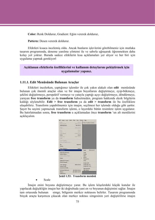 Color: Renk Doldurur, Gradient: Eğim vererek doldurur,

      Pattern: Desen vererek doldurur.

       Efektleri kısaca incelemiş oldu. Ancak bunların işlevlerini görebilmeniz için mutlaka
tasarım programında, deneme yanılma yöntemi ile ve sabırla uğraşarak öğrenmekten daha
kolay yol yoktur. Burada sadece efektlerin kısa açıklamaları yer alıyor ve her biri için
uygulama yapmak gerekiyorl

   Açıklanan efektlerin özelliklerini ve kullanım detaylarını pekiştirmek için
                              uygulamalar yapınız.


1.11.1. Edit Menüsünde Bulunan Araçlar
       Efektleri incelerken, yaptığımız işlemler ile çok yakın alakalı olan edit menüsünde
bulunan çok önemli araçlar olan ve bir imajın boyutlarını değiştirmeye, eyip-bükmeye,
şeklini değiştirmeye, perspektif vermeye ve yatayla yaptığı açıyı değiştirmeye, döndürmeye,
yarayan free transform ya da transform bahsetmeden, program hakkında eksik bilgilerin
kaldığı söylenebilir. Edit > free transform ya da edit > transform ile bu özelliklere
ulaşabiliriz. Transform yapabilmemiz için imajın, seçilmesi her işlemde olduğu gibi şarttır.
Şayet bu seçimi yapmazsak transform işlemi, o layerdeki bütün resimlere işlem uygulanır.
Bu hatırlatmadan sonra, free transform u açıklamadan önce transform ‘un alt menülerini
açıklayalım.




                               Şekil 1.53: Transform menüsü
            •      Scale
      İmajın enini boyunu değiştirmeye yarar. Bu işlem köşelerdeki küçük kutular ile
yapılacak değişikliğin imajın her iki doğrultuda yani en ve boyunun değişimini sağlar. İmajın
tam ortasında bulunan simge, bölgenin merkez noktasını belirler. Tasarım programında
birçok araçta karşımıza çıkacak olan merkez noktası simgesinin yeri değiştirilirse imajın
                                             75
 