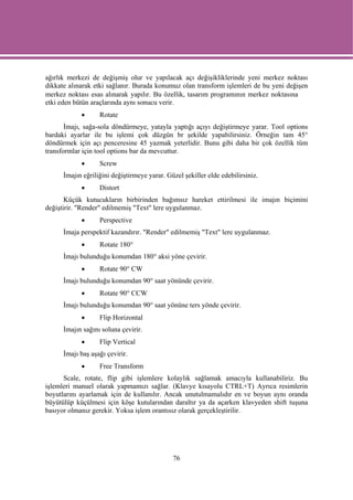 ağırlık merkezi de değişmiş olur ve yapılacak açı değişikliklerinde yeni merkez noktası
dikkate alınarak etki sağlanır. Burada konumuz olan transform işlemleri de bu yeni değişen
merkez noktası esas alınarak yapılır. Bu özellik, tasarım programının merkez noktasına
etki eden bütün araçlarında aynı sonucu verir.
            •      Rotate
       İmajı, sağa-sola döndürmeye, yatayla yaptığı açıyı değiştirmeye yarar. Tool options
bardaki ayarlar ile bu işlemi çok düzgün br şekilde yapabilirsiniz. Örneğin tam 45°
döndürmek için açı penceresine 45 yazmak yeterlidir. Bunu gibi daha bir çok özellik tüm
transformlar için tool options bar da mevcuttur.
            •      Screw
      İmajın eğriliğini değiştirmeye yarar. Güzel şekiller elde edebilirsiniz.
            •      Distort
       Küçük kutucukların birbirinden bağımsız hareket ettirilmesi ile imajın biçimini
değiştirir. "Render" edilmemiş "Text" lere uygulanmaz.
            •      Perspective
      İmaja perspektif kazandırır. "Render" edilmemiş "Text" lere uygulanmaz.
            •      Rotate 180°
      İmajı bulunduğu konumdan 180° aksi yöne çevirir.
            •      Rotate 90° CW
      İmajı bulunduğu konumdan 90° saat yönünde çevirir.
            •      Rotate 90° CCW
      İmajı bulunduğu konumdan 90° saat yönüne ters yönde çevirir.
            •      Flip Horizontal
      İmajın sağını soluna çevirir.
            •      Flip Vertical
      İmajı baş aşağı çevirir.
            •      Free Transform
      Scale, rotate, flip gibi işlemlere kolaylık sağlamak amacıyla kullanabiliriz. Bu
işlemleri manuel olarak yapmamızı sağlar. (Klavye kısayolu CTRL+T) Ayrıca resimlerin
boyutlarını ayarlamak için de kullanılır. Ancak unutulmamalıdır en ve boyun aynı oranda
büyütülüp küçülmesi için köşe kutularından daraltır ya da açarken klavyeden shift tuşuna
basıyor olmanız gerekir. Yoksa işlem orantısız olarak gerçekleştirilir.




                                              76
 