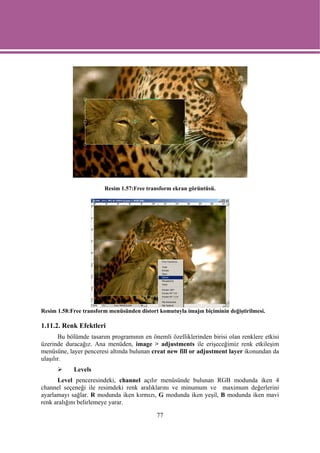 Resim 1.57:Free transform ekran görüntüsü.




Resim 1.58:Free transform menüsünden distort komutuyla imajın biçiminin değiştirilmesi.

1.11.2. Renk Efektleri
       Bu bölümde tasarım programının en önemli özelliklerinden birisi olan renklere etkisi
üzerinde duracağız. Ana menüden, image > adjustments ile erişeceğimiz renk etkileşim
menüsüne, layer penceresi altında bulunan creat new fill or adjustment layer ikonundan da
ulaşılır.
            Levels
      Level penceresindeki, channel açılır menüsünde bulunan RGB modunda iken 4
channel seçeneği ile resimdeki renk aralıklarını ve minumum ve maximum değerlerini
ayarlamayı sağlar. R modunda iken kırmızı, G modunda iken yeşil, B modunda iken mavi
renk aralığını belirlemeye yarar.

                                            77
 