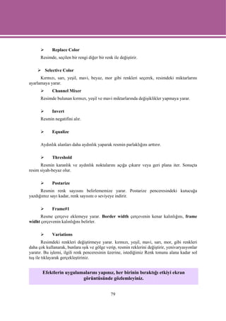 Replace Color
      Resimde, seçilen bir rengi diğer bir renk ile değiştirir.

        Selective Color
      Kırmızı, sarı, yeşil, mavi, beyaz, mor gibi renkleri seçerek, resimdeki miktarlarını
ayarlamaya yarar.
             Channel Mixer
      Resimde bulunan kırmızı, yeşil ve mavi miktarlarında değişiklikler yapmaya yarar.

             Invert
      Resmin negatifini alır.

             Equalize

      Aydınlık alanları daha aydınlık yaparak resmin parlaklığını arttırır.

             Threshold
      Resmin karanlık ve aydınlık noktalarını açığa çıkarır veya geri plana iter. Sonuçta
resim siyah-beyaz olur.

             Postarize
      Resmin renk sayısını belirlememize yarar. Postarize penceresindeki kutucuğa
yazdığımız sayı kadar, renk sayısını o seviyeye indirir.

             Frame#1
      Resme çerçeve eklemeye yarar. Border width çerçevenin kenar kalınlığını, frame
widht çerçevenin kalınlığını belirler.

             Variations
        Resimdeki renkleri değiştirmeye yarar. kırmızı, yeşil, mavi, sarı, mor, gibi renkleri
daha çok kullanarak, bunlara ışık ve gölge verip, resmin reklerini değiştirir, yenivaryasyonlar
yaratır. Bu işlemi, ilgili renk penceresinin üzerine, istediğimiz Renk tonunu alana kadar sol
tuş ile tıklayarak gerçekleştiriniz.


       Efektlerin uygulamalarını yapınız, her birinin bıraktığı etkiyi ekran
                         görüntüsünde gözlemleyiniz.


                                               79
 