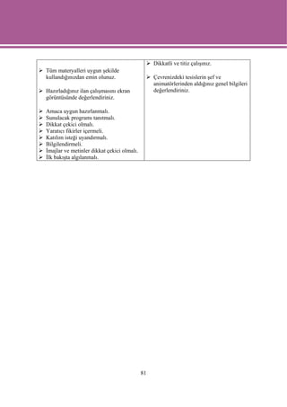 Dikkatli ve titiz çalışınız.
Tüm materyalleri uygun şekilde
kullandığınızdan emin olunuz.                    Çevrenizdeki tesislerin şef ve
                                                 animatörlerinden aldığınız genel bilgileri
Hazırladığınız ilan çalışmasını ekran            değerlendiriniz.
görüntüsünde değerlendiriniz.

Amaca uygun hazırlanmalı.
Sunulacak programı tanıtmalı.
Dikkat çekici olmalı.
Yaratıcı fikirler içermeli.
Katılım isteği uyandırmalı.
Bilgilendirmeli.
İmajlar ve metinler dikkat çekici olmalı.
İlk bakışta algılanmalı.




                                            81
 