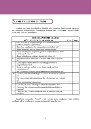 ÖLÇME VE DEĞERLENDİRME
 ÖLÇME VE DEĞERLENDİRME

       Aşağıda hazırlanan değerlendirme ölçeğine göre Uygulama Faaliyetindeki yaptığınız
ilan çalışmasını değerlendiriniz. Gerçekleşme düzeyine göre “Evet-Hayır” seçeneklerinden
uygun olanı kutucuğa işaretleyiniz.


                      DEĞERLENDİRME ÖLÇEĞİ
                GÖZLENECEK DAVRANIŞLAR                                        Evet   Hayır
 1    Gece showları ve müzikallerle ilgili aktivitelerin içerikleri
      hakkında araştırma yaptınız mı?
 2    Daha önce hazırlanmış ilan materyallerini incelediniz mi?
 3    İlanda bulunması gereken materyalleri tespit ettiniz mi?
 4    İlanda kullandığınız imaj ve fotoğrafların tespitini konuyla ilintili
      olarak hazırladınız mı?
 5    İlanda kullandığınız metinleri doğru tespit ettiniz mi?
 6    İmajlar ve metinler için doğru ve uyumlu renk tespitleri yaptınız
      mı?
 7    Kullandığınız imajları filtreler ve efekt uygulamalarıyla
      zenginleştirdiniz mi?
 8    Nesne ve metinleri sayfada uygun alanlara, doğru şekilde
      yerleştirdiniz mi?
 9    İlan çalışmasını yaparken dikkat çekici ayrıntılar kullandınız mı?
 10   Metin ve şekiller üzerinde doğru ve yaratıcı düzenlemeler yaptınız
      mı?
 11   Show’un, dikkat çeken detaylarına ilan çalışmasında yer verdiniz
      mi?
 12   Doğru bilgilendirme yaptınız mı?
 13   Show’un yeri, saati, zamanı gibi detayları vurguladınız mı?
 14   Yaptığınız ilan çalışmasının dikkat çekici olduğunu düşünüyor
      musunuz?
 15   Yaptığınız ilan çalışmasının estetik unsurlar taşıdığna inanıyor
      musunuz?


      İşaretleme sonucunda “hayır” cevabı vererek eksik olduğunuzu tespit ettiğiniz
konuların, tekrar uygulamasını yaparak eksiklerinizi tamamlayınız.




                                              82
 